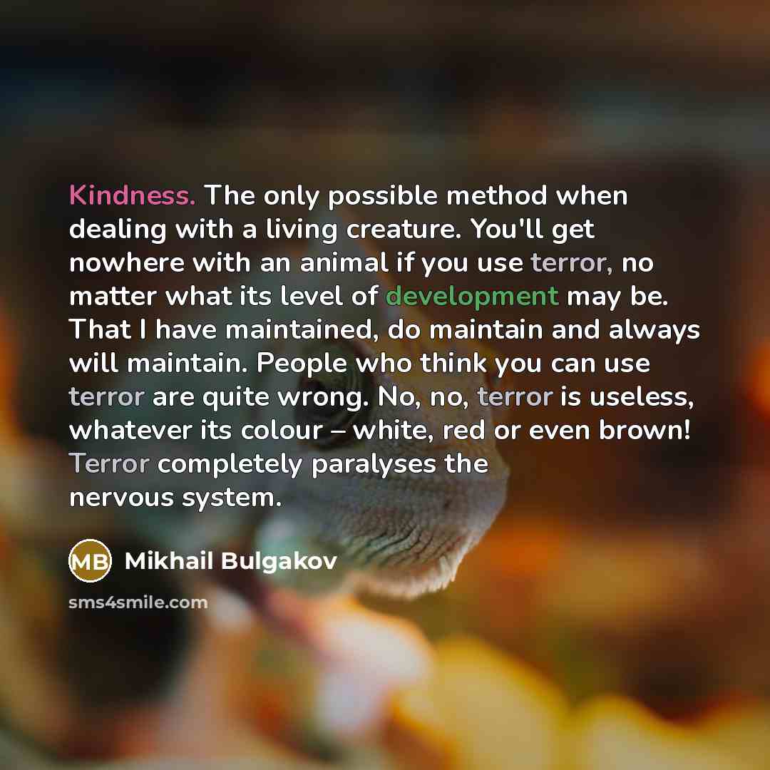 “Kindness. The only possible method when dealing with a living creature. You'll get nowhere with an animal if you use terror, no matter what its level of development may be. That I have maintained, do maintain and always will maintain. People who think you can use terror are quite wrong. No, no…” quote by Mikhail Bulgakov