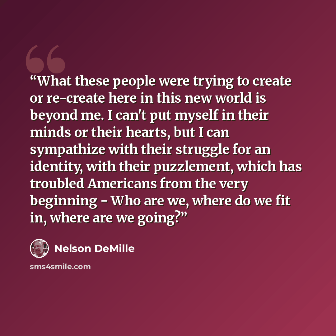 “What these people were trying to create or re-create here in this new world is beyond me. I can't put myself in their minds or their hearts, but I can sympathize with their struggle for an identity, with their puzzlement, which has troubled Americans from the very beginning - Who are we, where do…” quote by Nelson DeMille