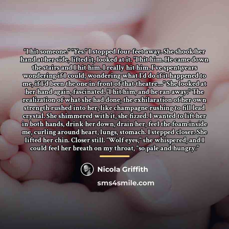 “I hit someone." "Yes." I stopped four feet away. She shook her hand at her side, lifted it, looked at it. "I hit him. He came down the stairs and I hit him. I really hit him. I've spent years wondering if I could, wondering what I'd do if it happened to me, if I'd been the one in front of that…” quote by Nicola Griffith