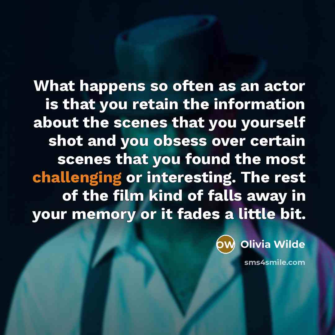 “What happens so often as an actor is that you retain the information about the scenes that you yourself shot and you obsess over certain scenes that you found the most challenging or interesting. The rest of the film kind of falls away in your memory or it fades a little bit.” quote by Olivia Wilde