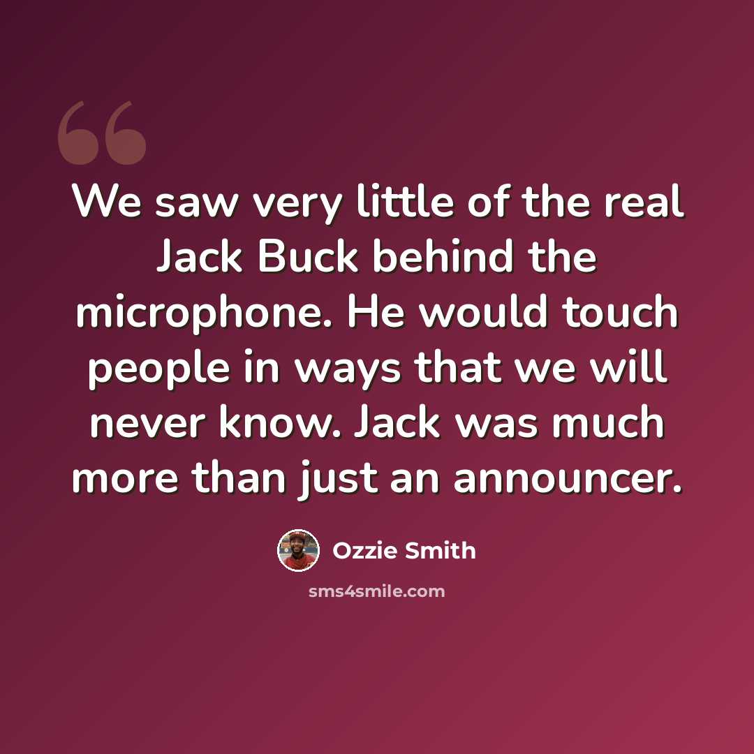 “We saw very little of the real Jack Buck behind the microphone. He would touch people in ways that we will never know. Jack was much more than just an announcer.” quote by Ozzie Smith