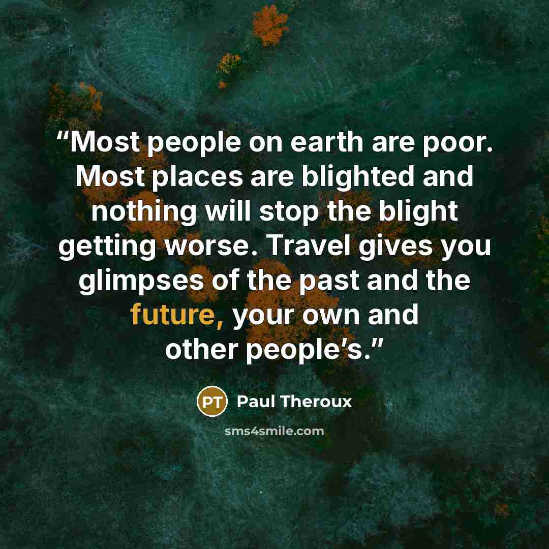 “Most people on earth are poor. Most places are blighted and nothing will stop the blight getting worse. Travel gives you glimpses of the past and the future, your own and other people’s.” quote by Paul Theroux
