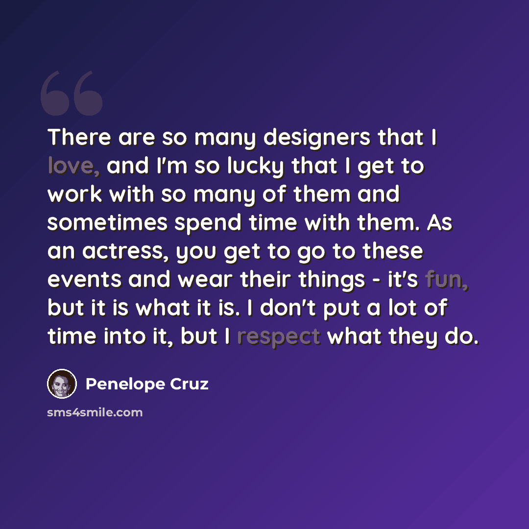 “There are so many designers that I love, and I'm so lucky that I get to work with so many of them and sometimes spend time with them. As an actress, you get to go to these events and wear their things - it's fun, but it is what it is. I don't put a lot of time into it, but I respect what they do.” quote by Penelope Cruz