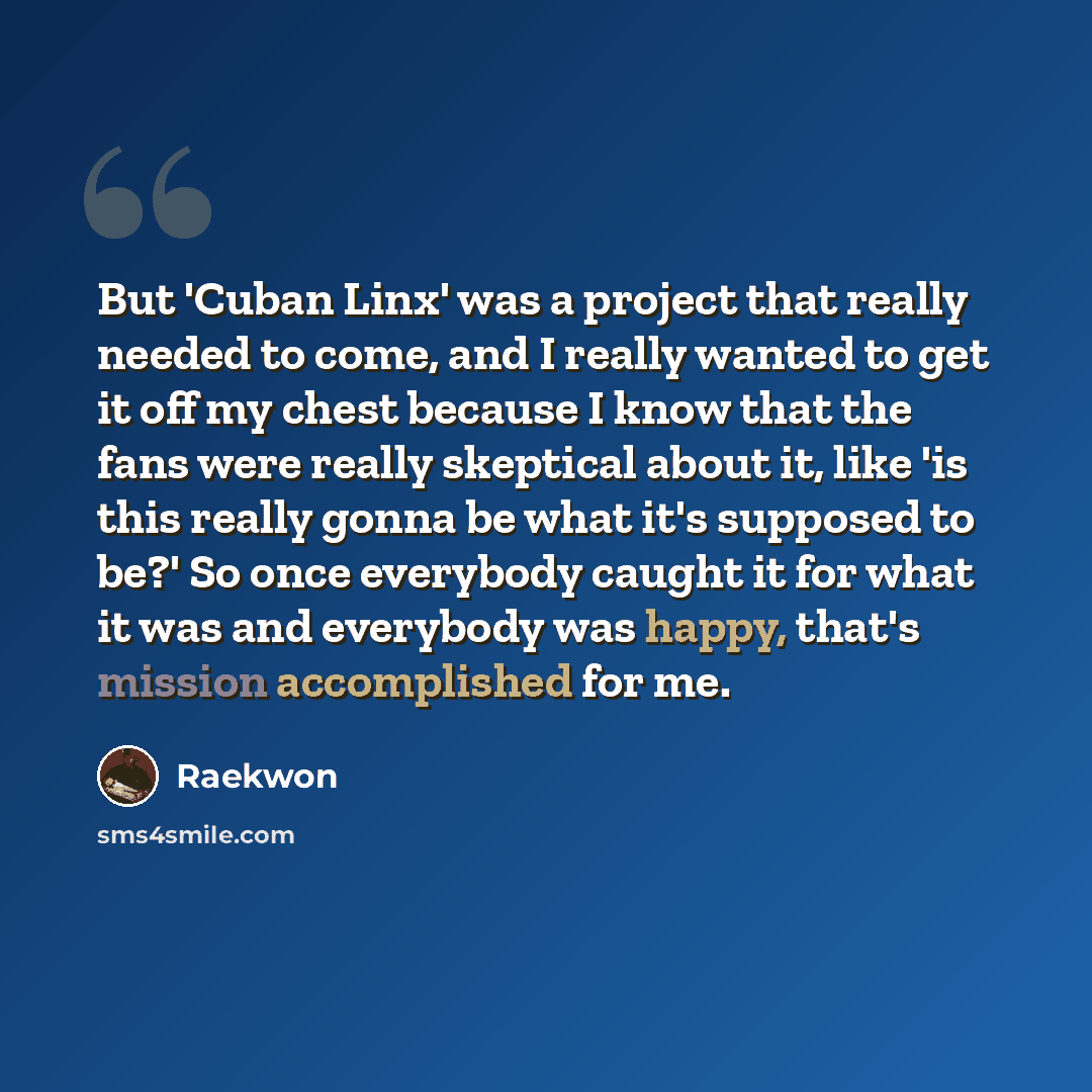 “But 'Cuban Linx' was a project that really needed to come, and I really wanted to get it off my chest because I know that the fans were really skeptical about it, like 'is this really gonna be what it's supposed to be?' So once everybody caught it for what it was and everybody was happy, that's…” quote by Raekwon