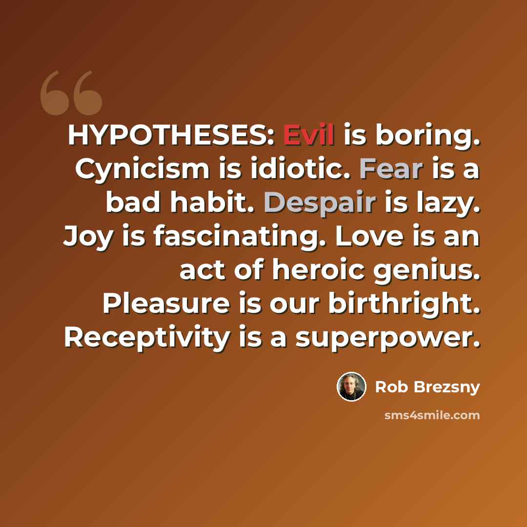 “HYPOTHESES: Evil is boring. Cynicism is idiotic. Fear is a bad habit. Despair is lazy. Joy is fascinating. Love is an act of heroic genius. Pleasure is our birthright. Receptivity is a superpower.” quote by Rob Brezsny
