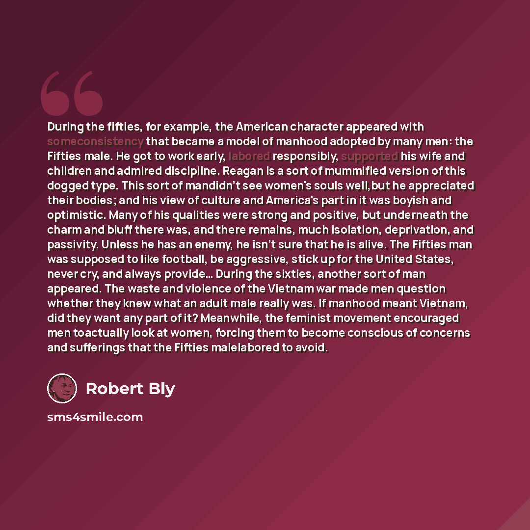“During the fifties, for example, the American character appeared with someconsistency that became a model of manhood adopted by many men: the Fifties male. He got to work early, labored responsibly, supported his wife and children and admired discipline. Reagan is a sort of mummified version of…” quote by Robert Bly