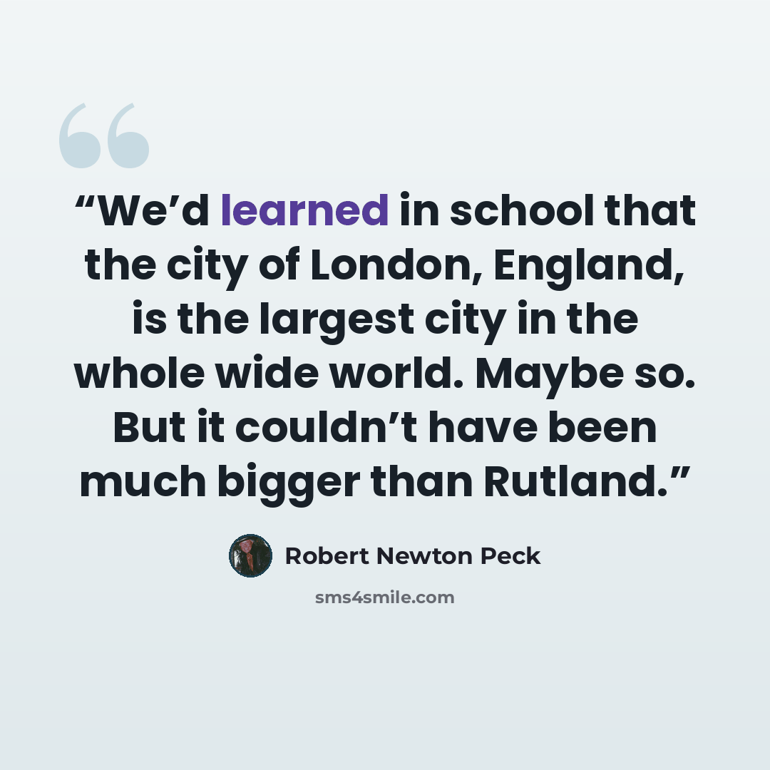 “We’d learned in school that the city of London, England, is the largest city in the whole wide world. Maybe so. But it couldn’t have been much bigger than Rutland.” quote by Robert Newton Peck