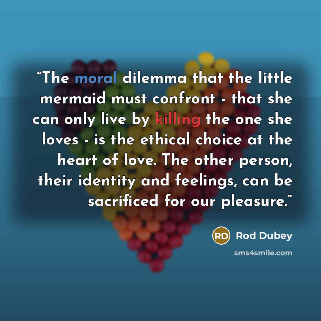 “The moral dilemma that the little mermaid must confront - that she can only live by killing the one she loves - is the ethical choice at the heart of love. The other person, their identity and feelings, can be sacrificed for our pleasure.” quote by Rod Dubey
