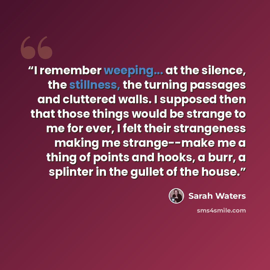 “I remember weeping... at the silence, the stillness, the turning passages and cluttered walls. I supposed then that those things would be strange to me for ever, I felt their strangeness making me strange--make me a thing of points and hooks, a burr, a splinter in the gullet of the house.” quote by Sarah Waters