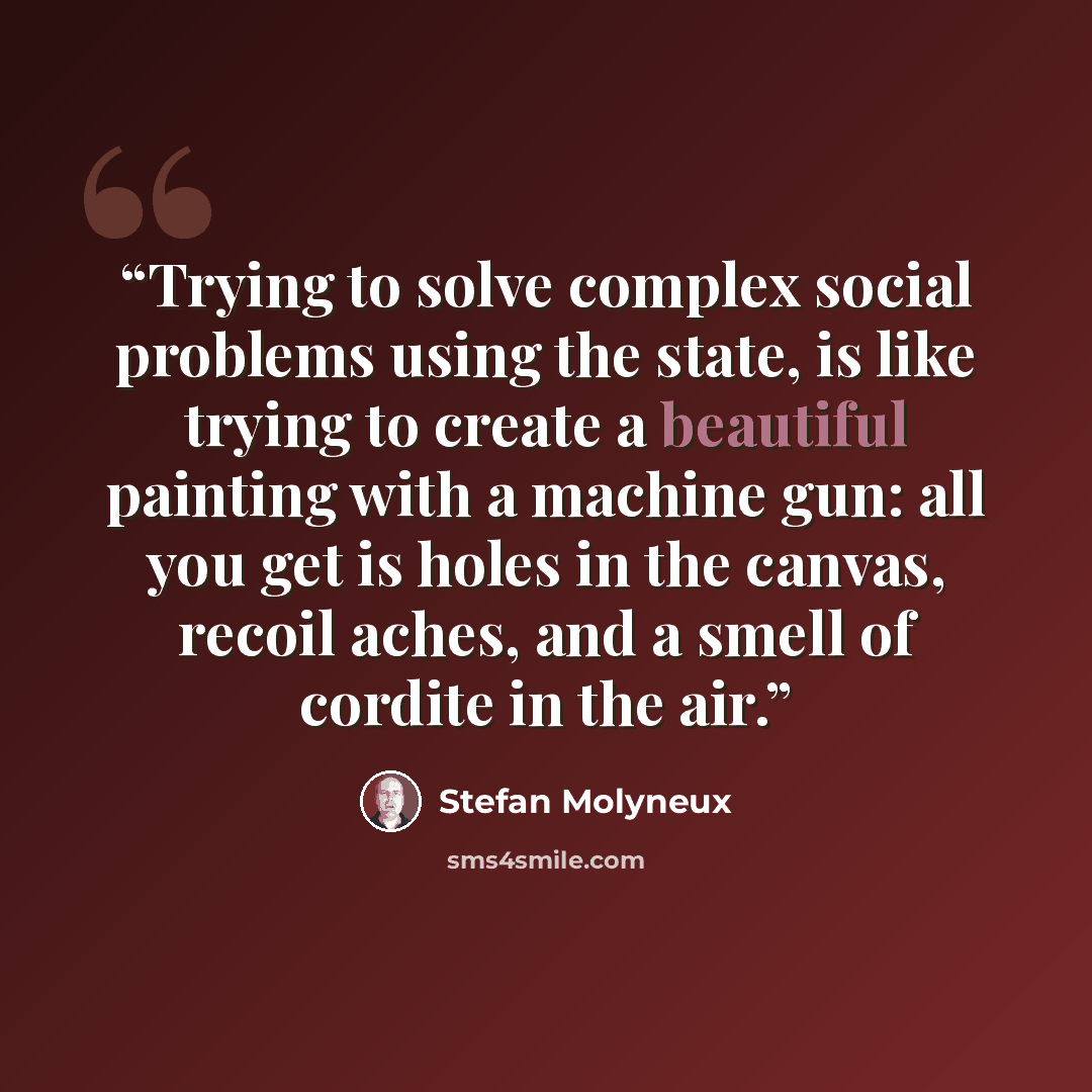 “Trying to solve complex social problems using the state, is like trying to create a beautiful painting with a machine gun: all you get is holes in the canvas, recoil aches, and a smell of cordite in the air.” quote by Stefan Molyneux