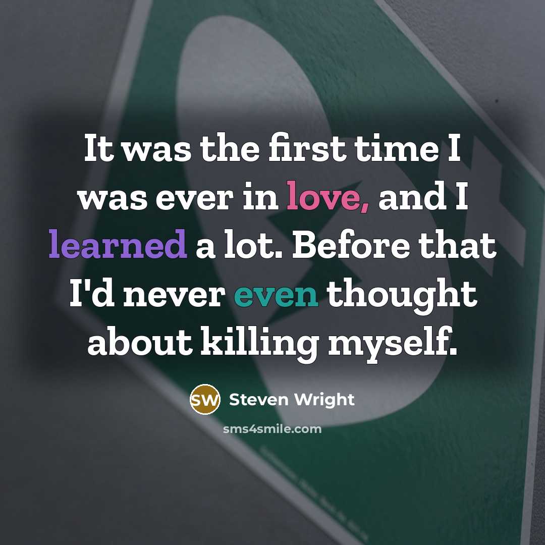 “It was the first time I was ever in love, and I learned a lot. Before that I'd never even thought about killing myself.” quote by Steven Wright