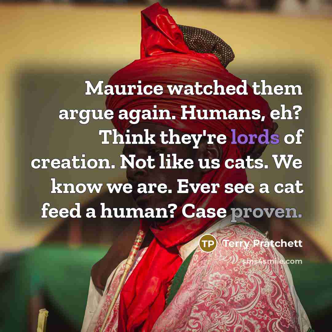 “Maurice watched them argue again. Humans, eh? Think they're lords of creation. Not like us cats. We know we are. Ever see a cat feed a human? Case proven.” quote by Terry Pratchett