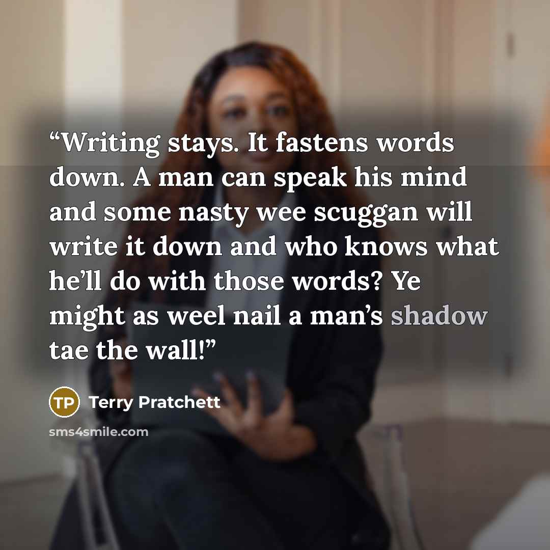 “Writing stays. It fastens words down. A man can speak his mind and some nasty wee scuggan will write it down and who knows what he’ll do with those words? Ye might as weel nail a man’s shadow tae the wall!” quote by Terry Pratchett