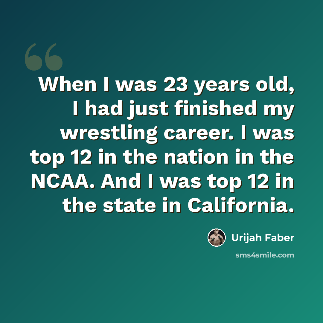 “When I was 23 years old, I had just finished my wrestling career. I was top 12 in the nation in the NCAA. And I was top 12 in the state in California.” quote by Urijah Faber