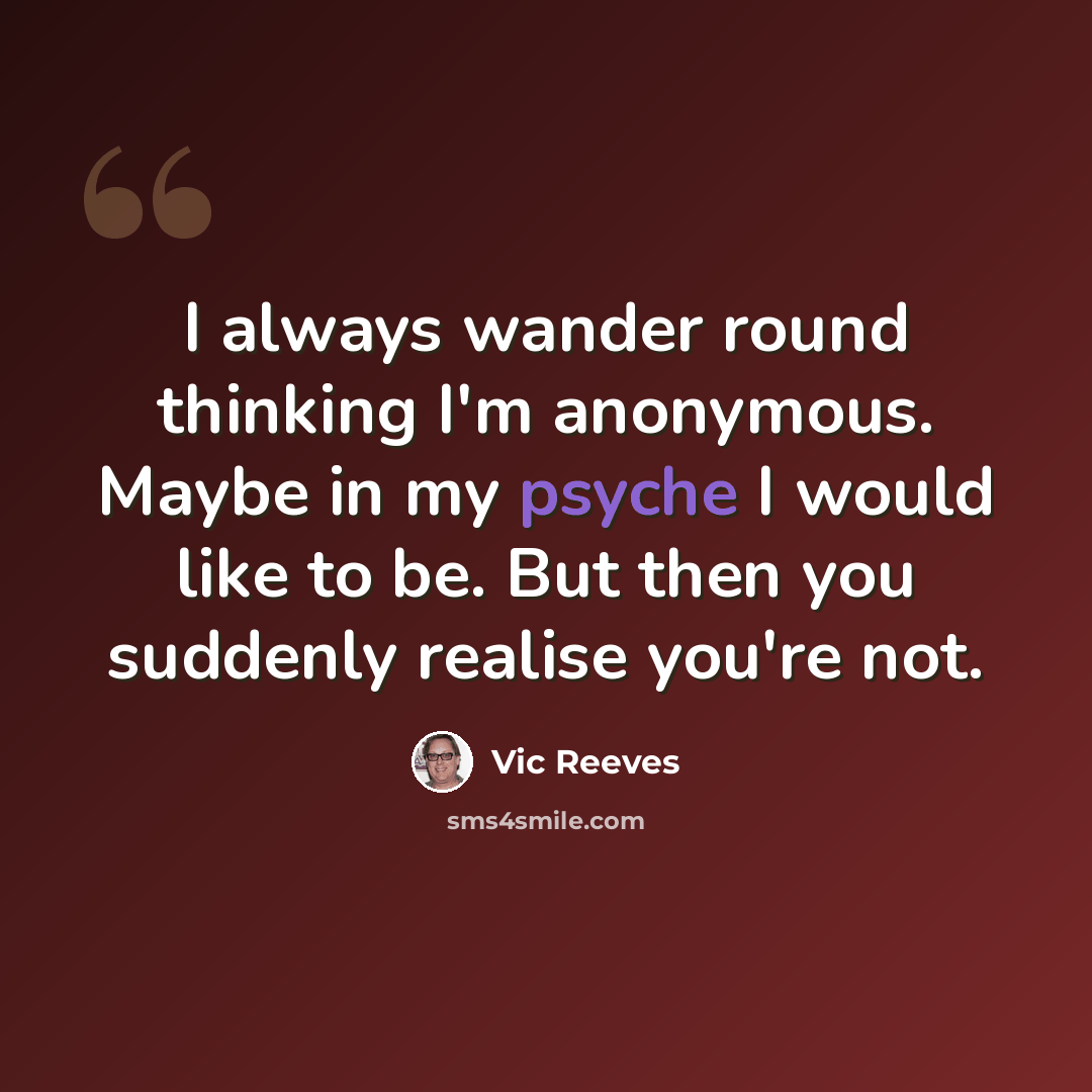 “I always wander round thinking I'm anonymous. Maybe in my psyche I would like to be. But then you suddenly realise you're not.” quote by Vic Reeves