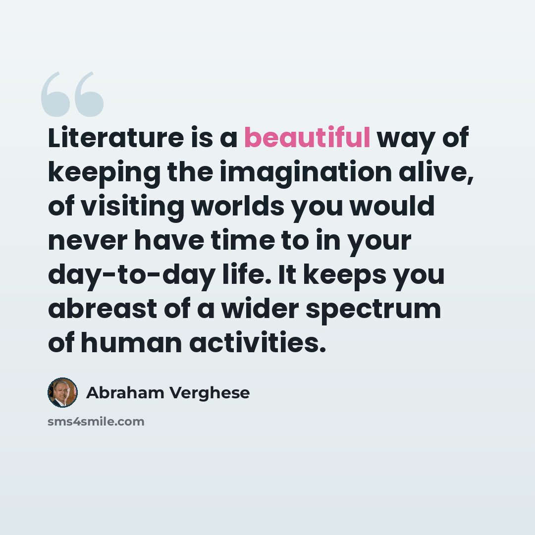 “Literature is a beautiful way of keeping the imagination alive, of visiting worlds you would never have time to in your day-to-day life. It keeps you abreast of a wider spectrum of human activities.” quote by Abraham Verghese