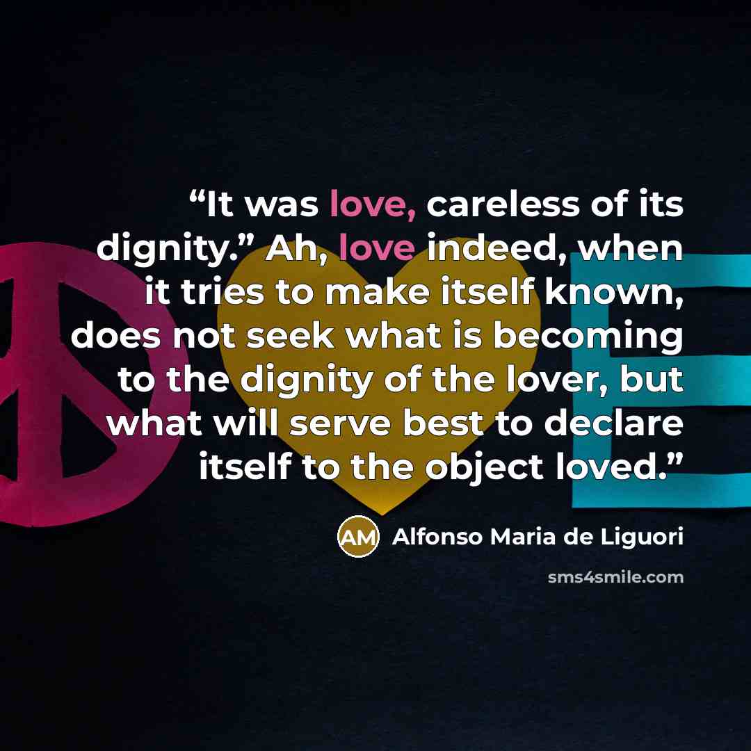 “It was love, careless of its dignity.” Ah, love indeed, when it tries to make itself known, does not seek what is becoming to the dignity of the lover, but what will serve best to declare itself to the object loved.” quote by Alfonso Maria de Liguori