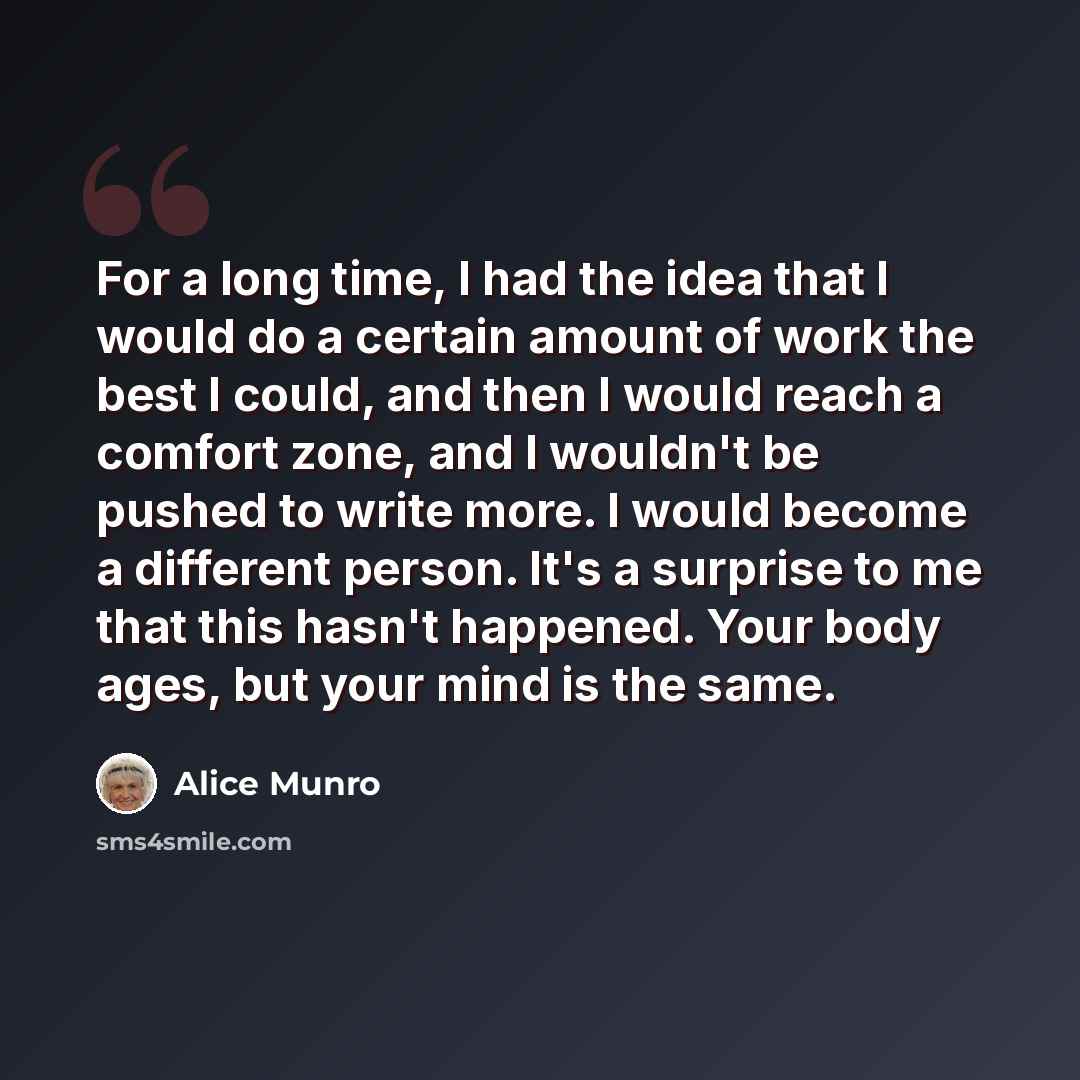 “For a long time, I had the idea that I would do a certain amount of work the best I could, and then I would reach a comfort zone, and I wouldn't be pushed to write more. I would become a different person. It's a surprise to me that this hasn't happened. Your body ages, but your mind is the same.” quote by Alice Munro