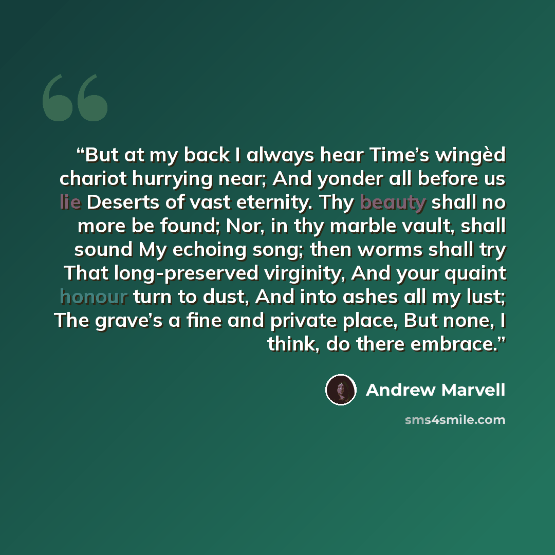 “But at my back I always hear Time’s wingèd chariot hurrying near; And yonder all before us lie Deserts of vast eternity. Thy beauty shall no more be found; Nor, in thy marble vault, shall sound My echoing song; then worms shall try That long-preserved virginity, And your quaint honour turn to…” quote by Andrew Marvell