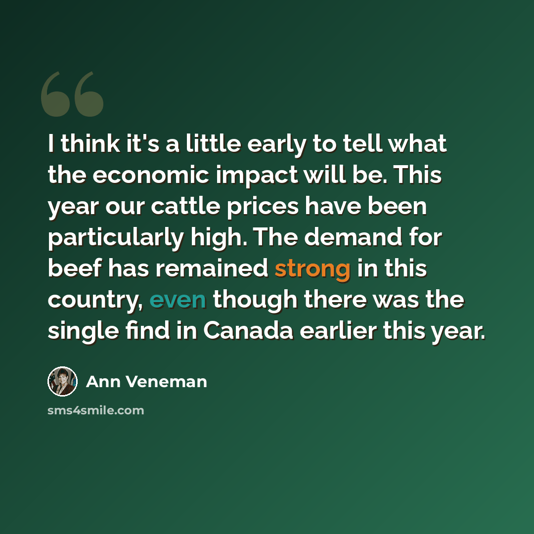 “I think it's a little early to tell what the economic impact will be. This year our cattle prices have been particularly high. The demand for beef has remained strong in this country, even though there was the single find in Canada earlier this year.” quote by Ann Veneman
