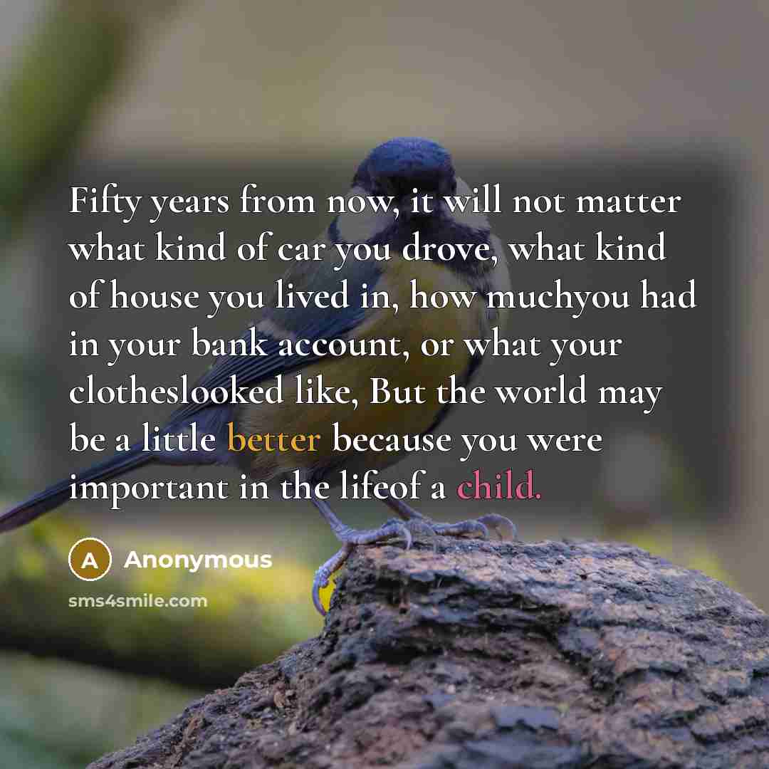 “Fifty years from now, it will not matter what kind of car you drove, what kind of house you lived in, how muchyou had in your bank account, or what your clotheslooked like, But the world may be a little better because you were important in the lifeof a child.” quote by Anonymous