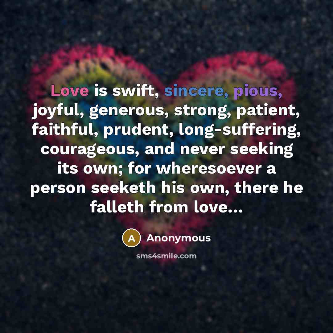 “Love is swift, sincere, pious, joyful, generous, strong, patient, faithful, prudent, long-suffering, courageous, and never seeking its own; for wheresoever a person seeketh his own, there he falleth from love…” quote by Anonymous