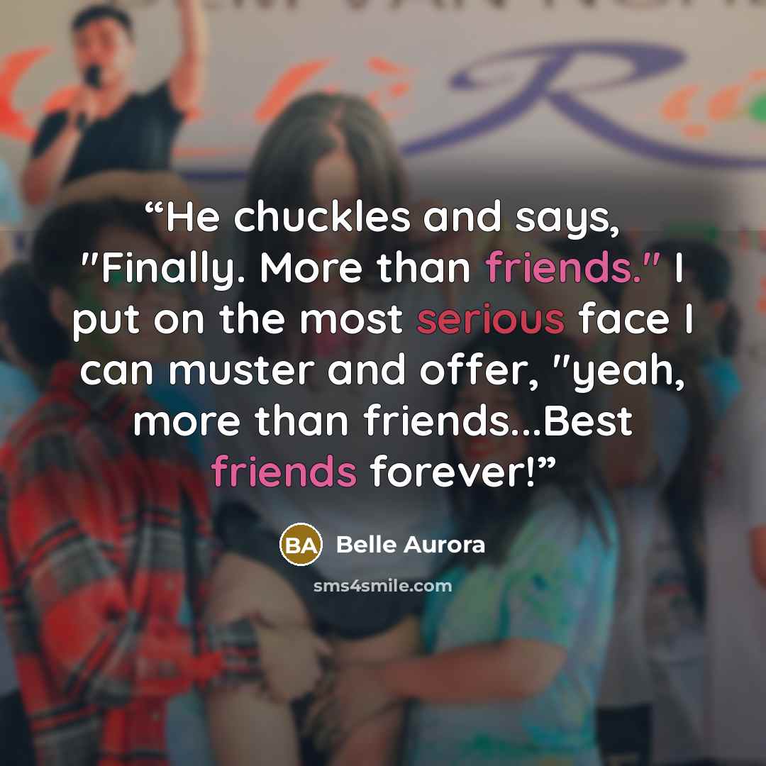 “He chuckles and says, "Finally. More than friends." I put on the most serious face I can muster and offer, "yeah, more than friends...Best friends forever!” quote by Belle Aurora