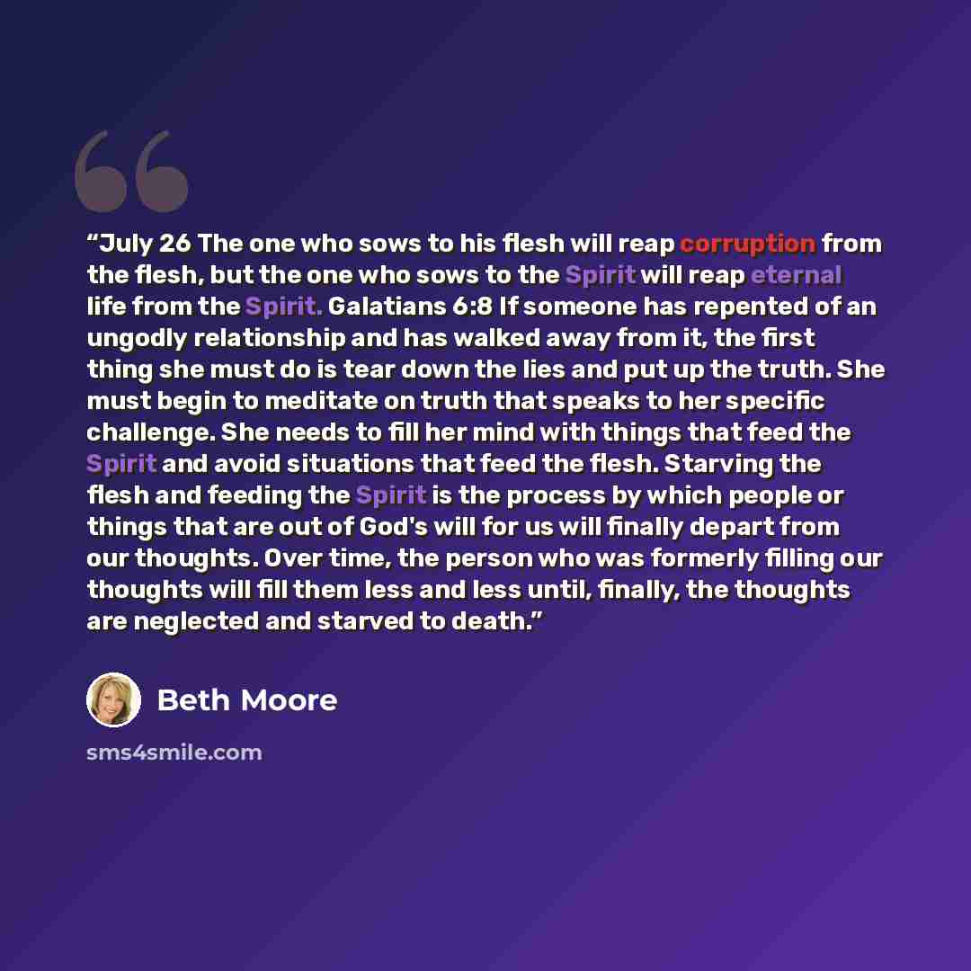 “July 26 The one who sows to his flesh will reap corruption from the flesh, but the one who sows to the Spirit will reap eternal life from the Spirit. Galatians 6:8 If someone has repented of an ungodly relationship and has walked away from it, the first thing she must do is tear down the lies and…” quote by Beth Moore