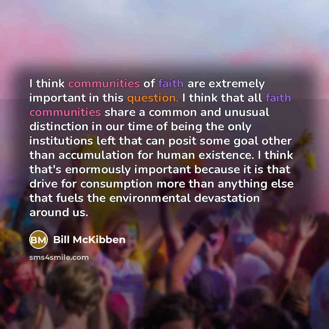 “I think communities of faith are extremely important in this question. I think that all faith communities share a common and unusual distinction in our time of being the only institutions left that can posit some goal other than accumulation for human existence. I think that's enormously important…” quote by Bill McKibben