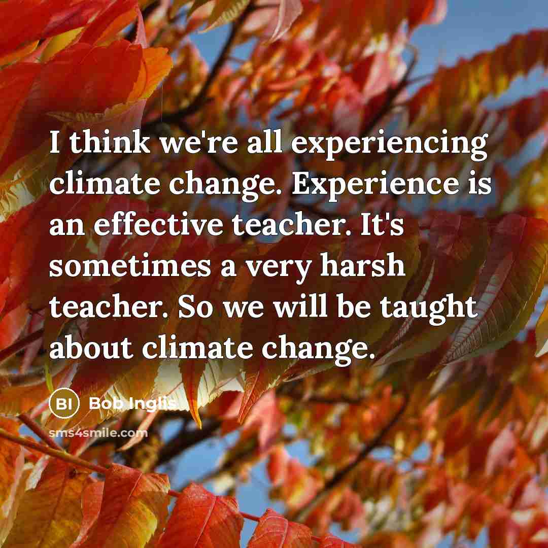 “I think we're all experiencing climate change. Experience is an effective teacher. It's sometimes a very harsh teacher. So we will be taught about climate change.” quote by Bob Inglis