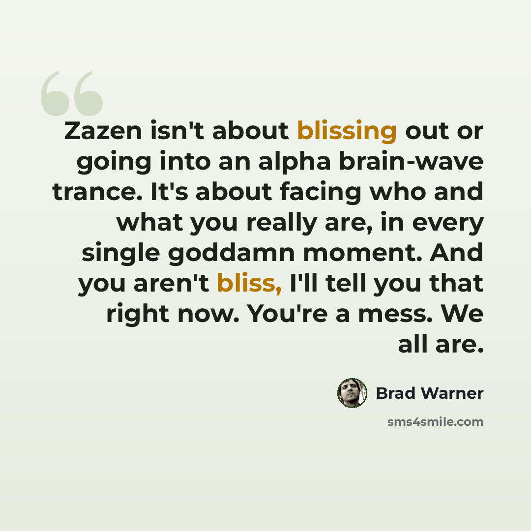 “Zazen isn't about blissing out or going into an alpha brain-wave trance. It's about facing who and what you really are, in every single goddamn moment. And you aren't bliss, I'll tell you that right now. You're a mess. We all are.” quote by Brad Warner