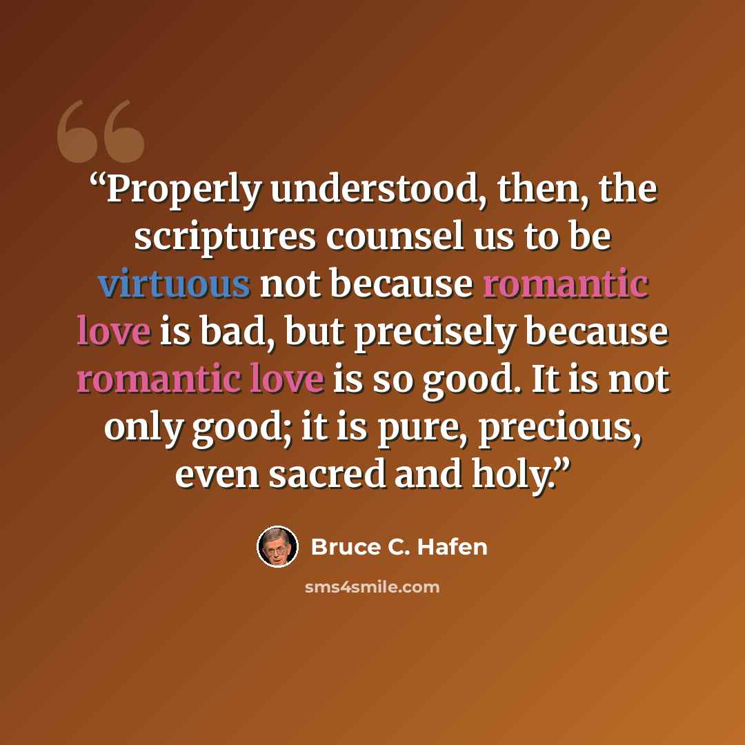 “Properly understood, then, the scriptures counsel us to be virtuous not because romantic love is bad, but precisely because romantic love is so good. It is not only good; it is pure, precious, even sacred and holy.” quote by Bruce C. Hafen