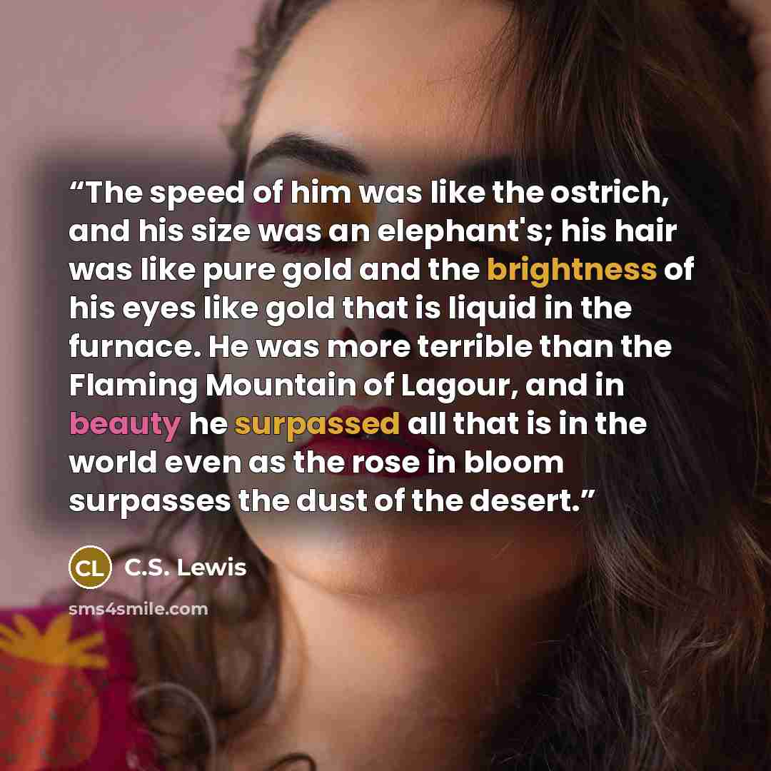 “The speed of him was like the ostrich, and his size was an elephant's; his hair was like pure gold and the brightness of his eyes like gold that is liquid in the furnace. He was more terrible than the Flaming Mountain of Lagour, and in beauty he surpassed all that is in the world even as the rose…” quote by C.S. Lewis