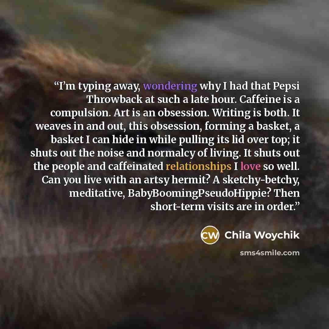 “I’m typing away, wondering why I had that Pepsi Throwback at such a late hour. Caffeine is a compulsion. Art is an obsession. Writing is both. It weaves in and out, this obsession, forming a basket, a basket I can hide in while pulling its lid over top; it shuts out the noise and normalcy of…” quote by Chila Woychik