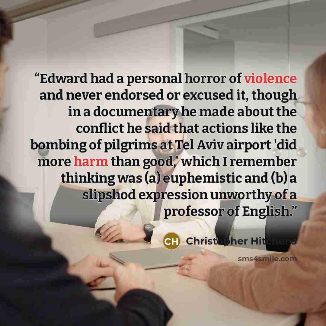 “Edward had a personal horror of violence and never endorsed or excused it, though in a documentary he made about the conflict he said that actions like the bombing of pilgrims at Tel Aviv airport 'did more harm than good,' which I remember thinking was (a) euphemistic and (b) a slipshod expression…” quote by Christopher Hitchens