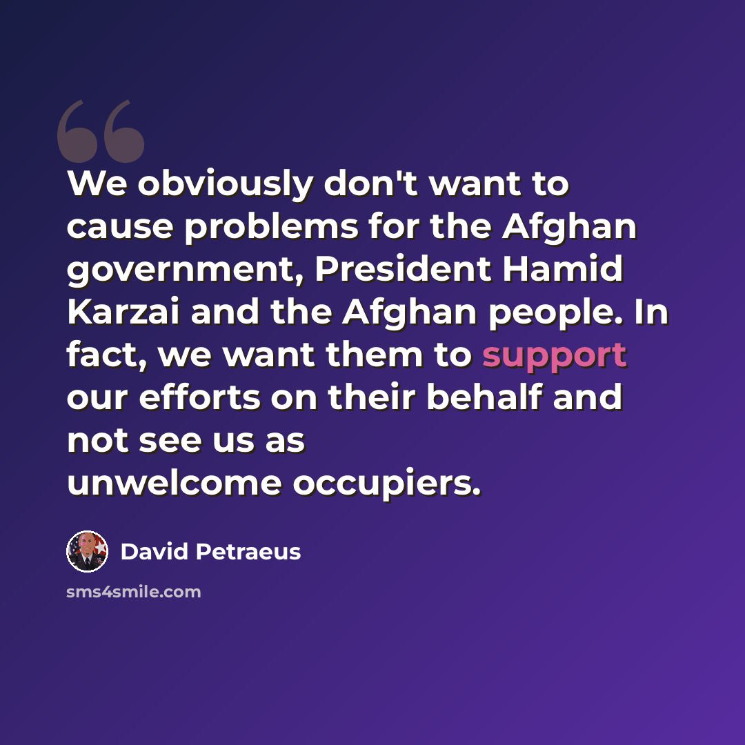 “We obviously don't want to cause problems for the Afghan government, President Hamid Karzai and the Afghan people. In fact, we want them to support our efforts on their behalf and not see us as unwelcome occupiers.” quote by David Petraeus