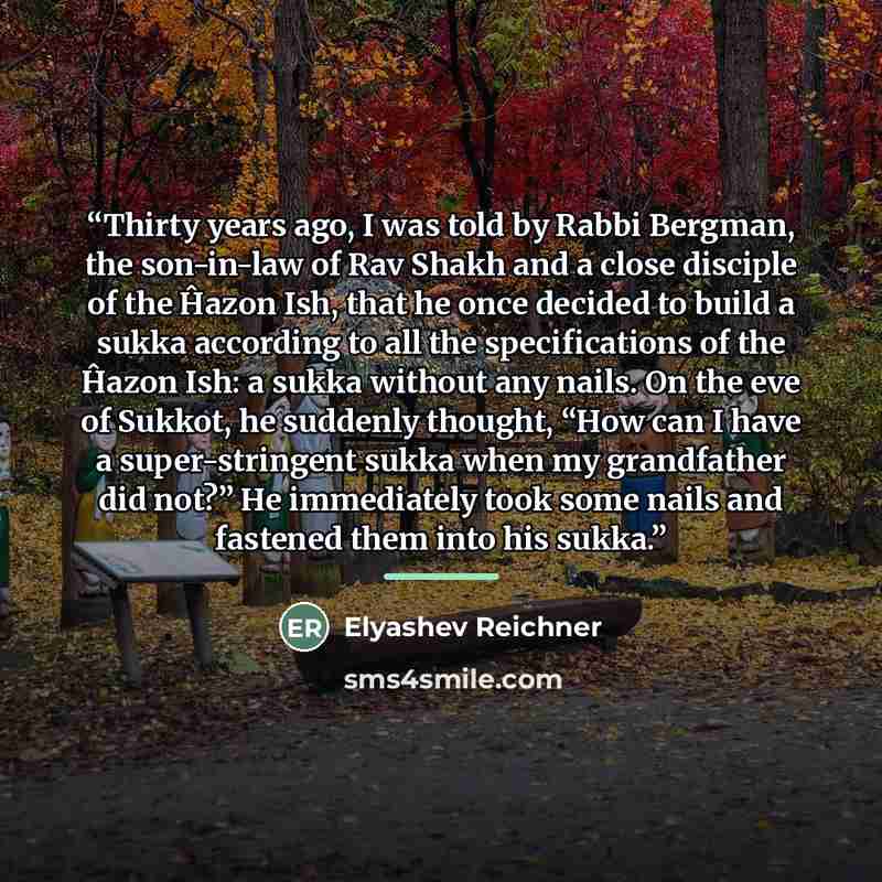 “Thirty years ago, I was told by Rabbi Bergman, the son-in-law of Rav Shakh and a close disciple of the Ĥazon Ish, that he once decided to build a sukka according to all the specifications of the Ĥazon Ish: a sukka without any nails. On the eve of Sukkot, he suddenly thought, “How can I have a…” quote by Elyashev Reichner