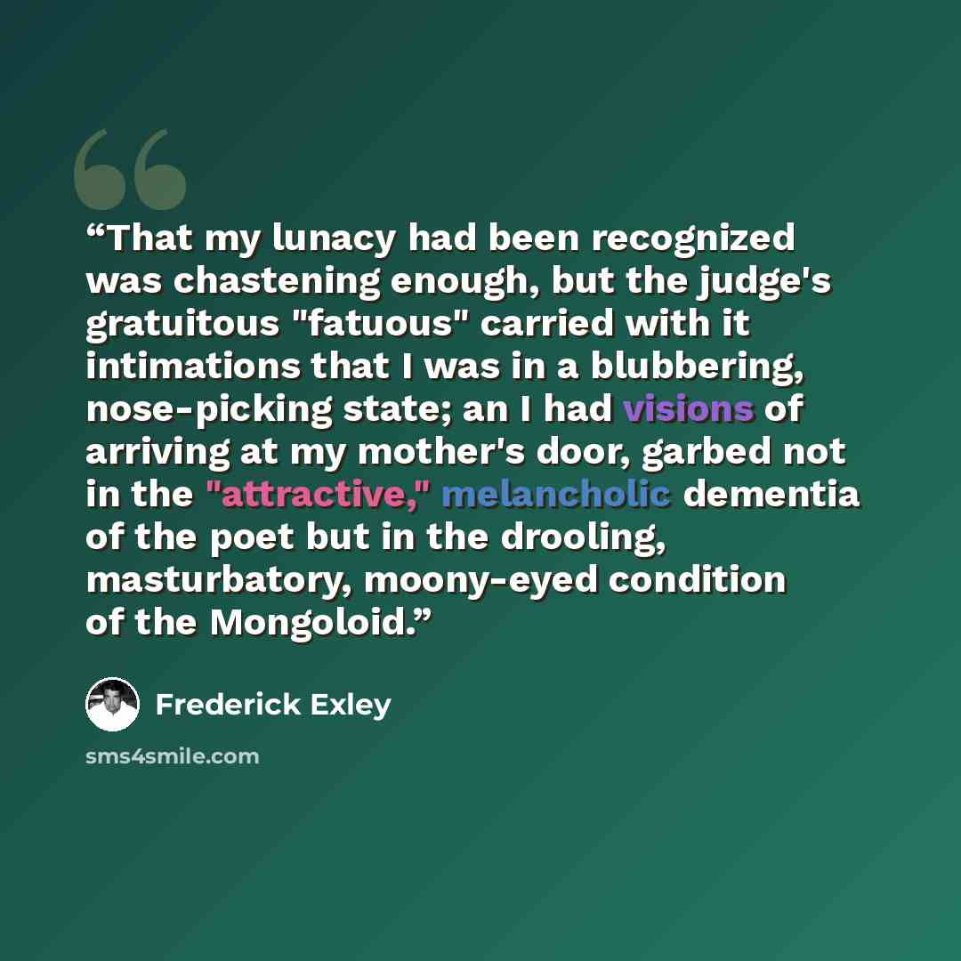 “That my lunacy had been recognized was chastening enough, but the judge's gratuitous "fatuous" carried with it intimations that I was in a blubbering, nose-picking state; an I had visions of arriving at my mother's door, garbed not in the "attractive," melancholic dementia of the poet but in the…” quote by Frederick Exley
