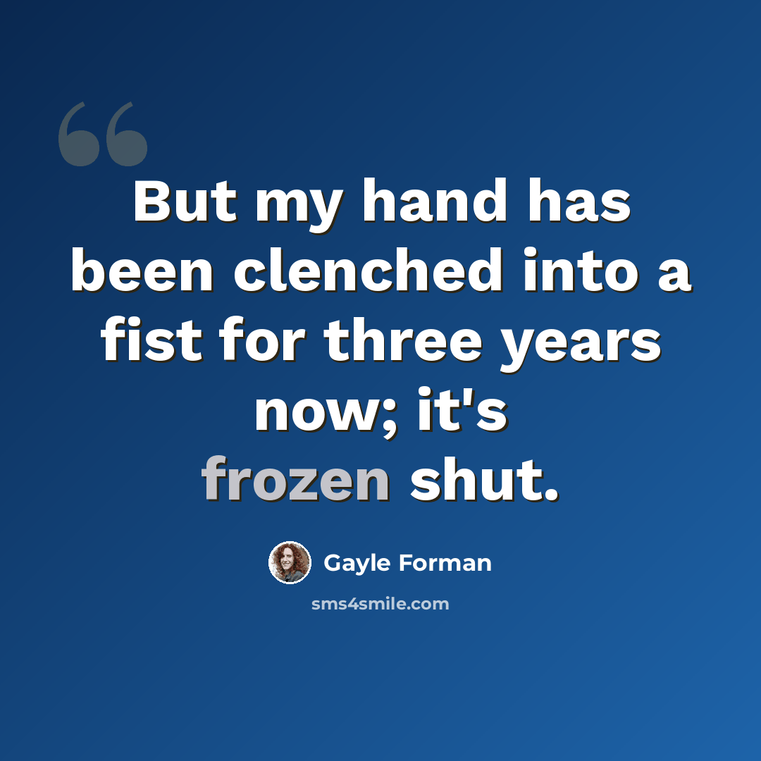 “But my hand has been clenched into a fist for three years now; it's frozen shut.” quote by Gayle Forman