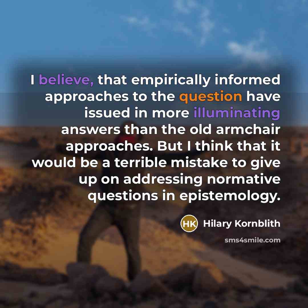 “I believe, that empirically informed approaches to the question have issued in more illuminating answers than the old armchair approaches. But I think that it would be a terrible mistake to give up on addressing normative questions in epistemology.” quote by Hilary Kornblith
