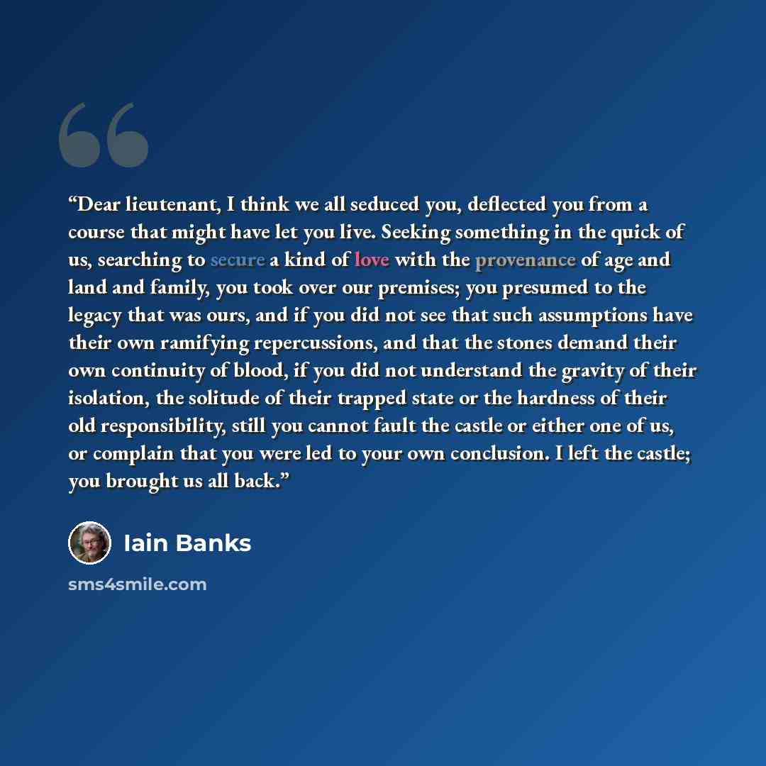 “Dear lieutenant, I think we all seduced you, deflected you from a course that might have let you live. Seeking something in the quick of us, searching to secure a kind of love with the provenance of age and land and family, you took over our premises; you presumed to the legacy that was ours, and…” quote by Iain Banks