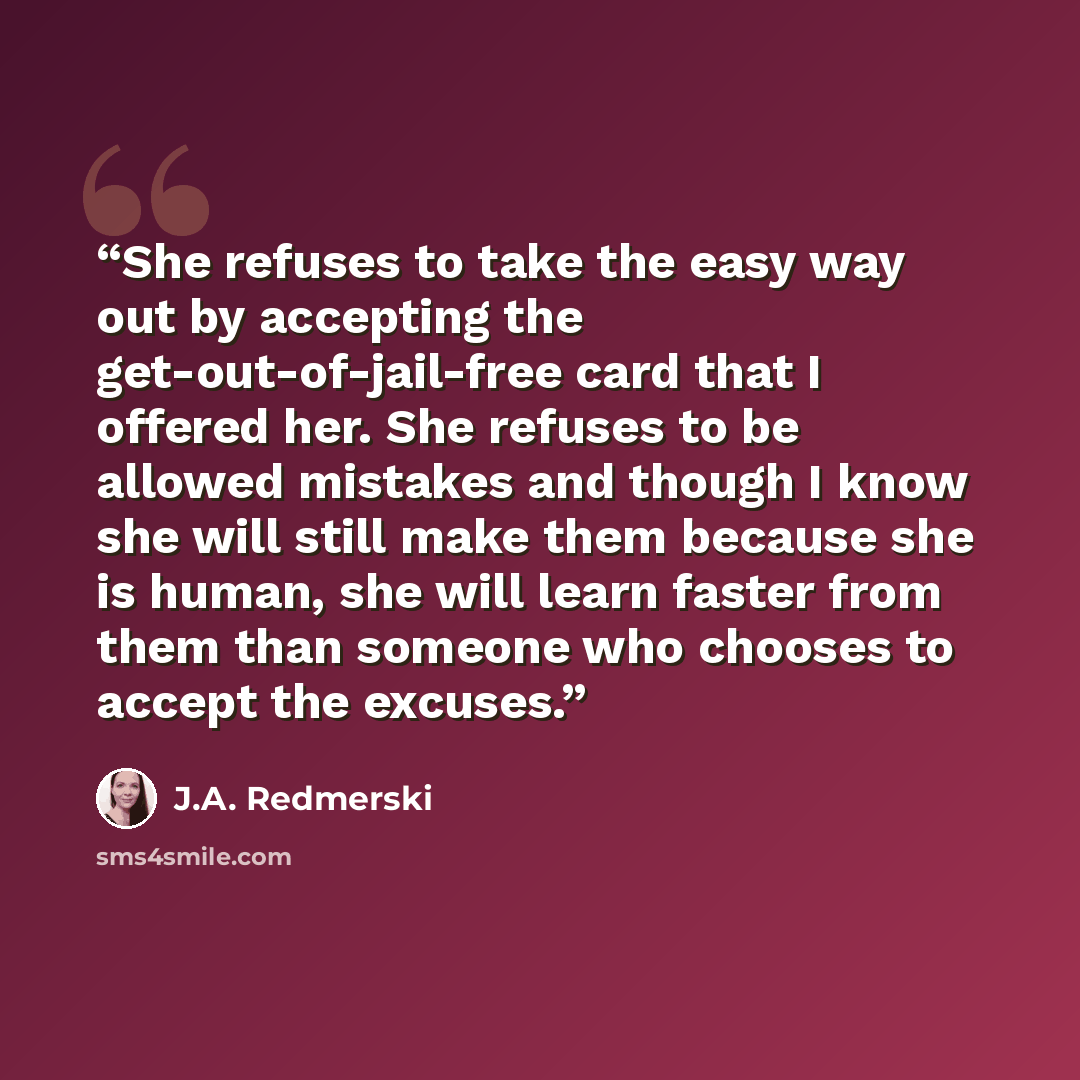 “She refuses to take the easy way out by accepting the get-out-of-jail-free card that I offered her. She refuses to be allowed mistakes and though I know she will still make them because she is human, she will learn faster from them than someone who chooses to accept the excuses.” quote by J.A. Redmerski