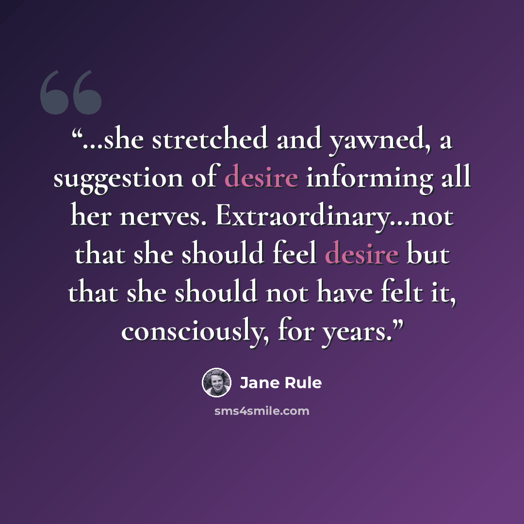 “…she stretched and yawned, a suggestion of desire informing all her nerves. Extraordinary…not that she should feel desire but that she should not have felt it, consciously, for years.” quote by Jane Rule