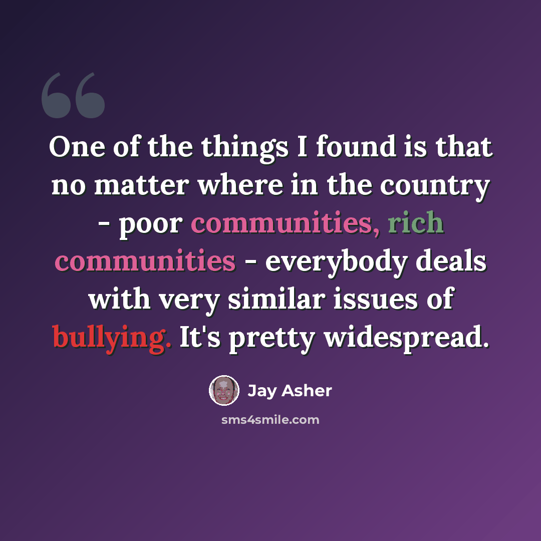“One of the things I found is that no matter where in the country - poor communities, rich communities - everybody deals with very similar issues of bullying. It's pretty widespread.” quote by Jay Asher