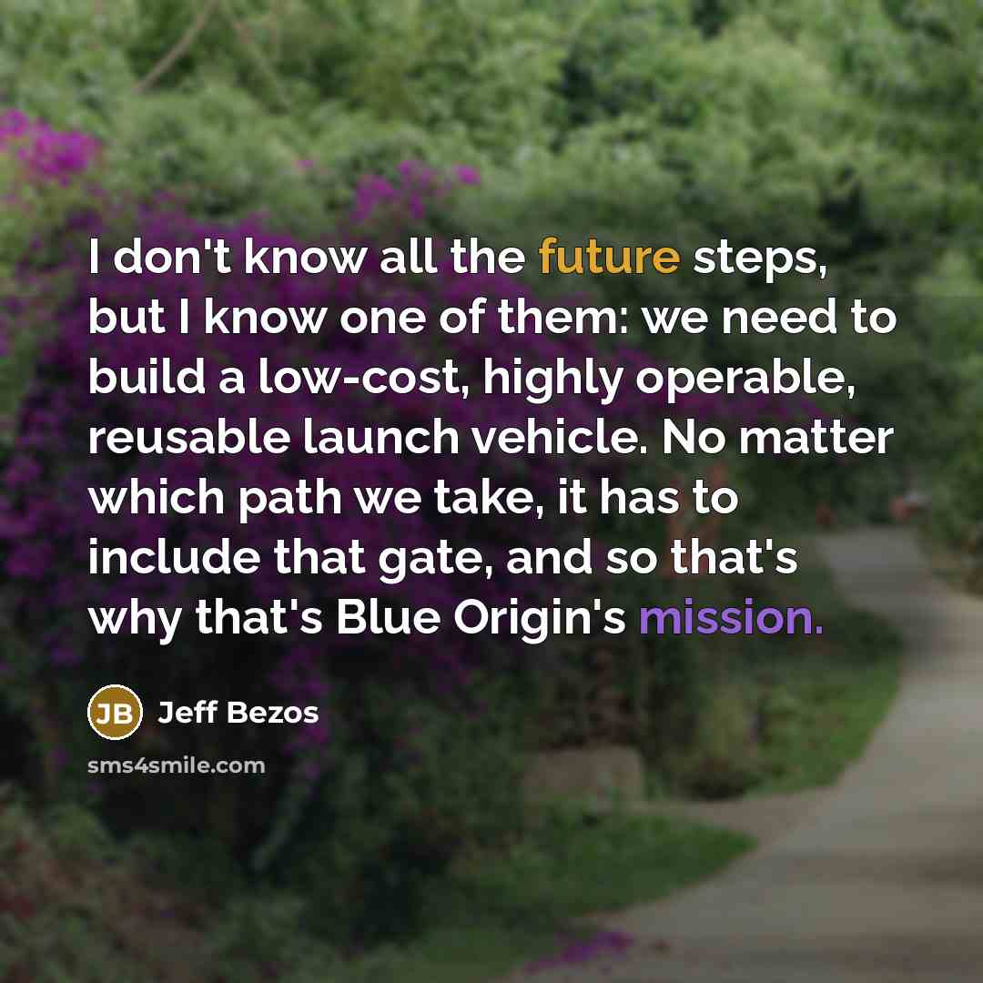 “I don't know all the future steps, but I know one of them: we need to build a low-cost, highly operable, reusable launch vehicle. No matter which path we take, it has to include that gate, and so that's why that's Blue Origin's mission.” quote by Jeff Bezos