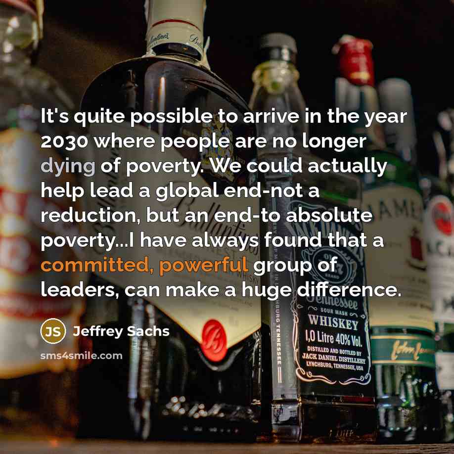 “It's quite possible to arrive in the year 2030 where people are no longer dying of poverty. We could actually help lead a global end-not a reduction, but an end-to absolute poverty...I have always found that a committed, powerful group of leaders, can make a huge difference.” quote by Jeffrey Sachs