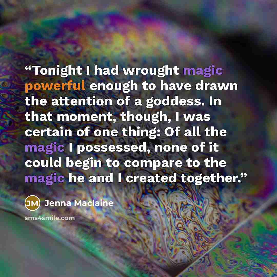 “Tonight I had wrought magic powerful enough to have drawn the attention of a goddess. In that moment, though, I was certain of one thing: Of all the magic I possessed, none of it could begin to compare to the magic he and I created together.” quote by Jenna Maclaine
