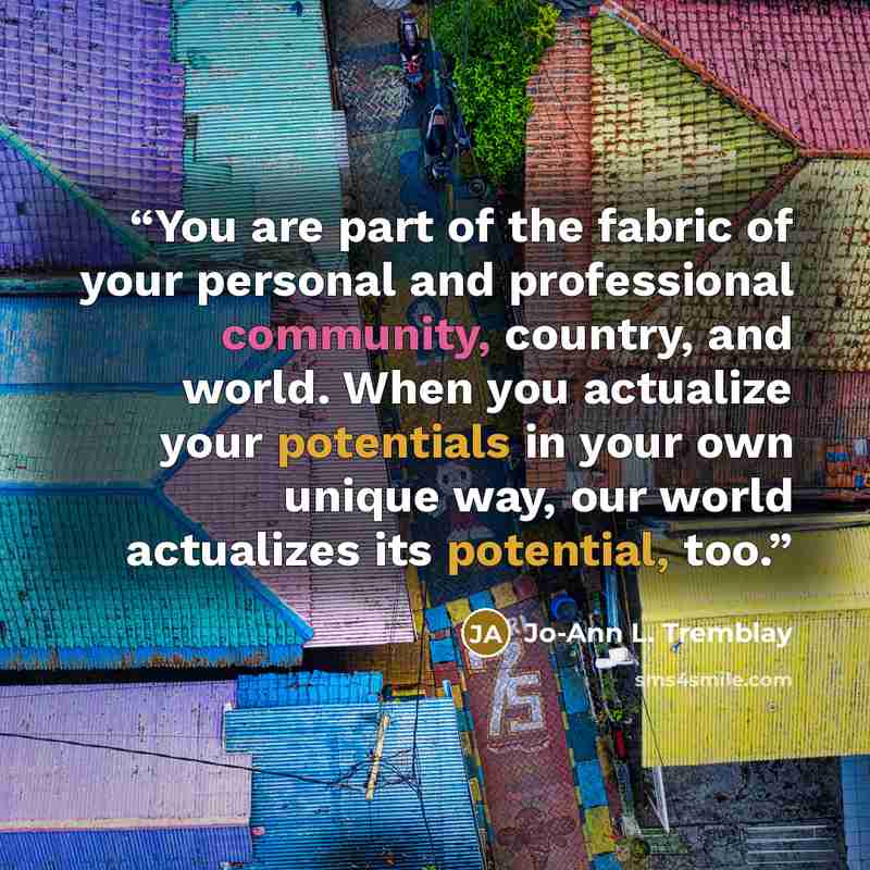 “You are part of the fabric of your personal and professional community, country, and world. When you actualize your potentials in your own unique way, our world actualizes its potential, too.” quote by Jo-Ann L. Tremblay