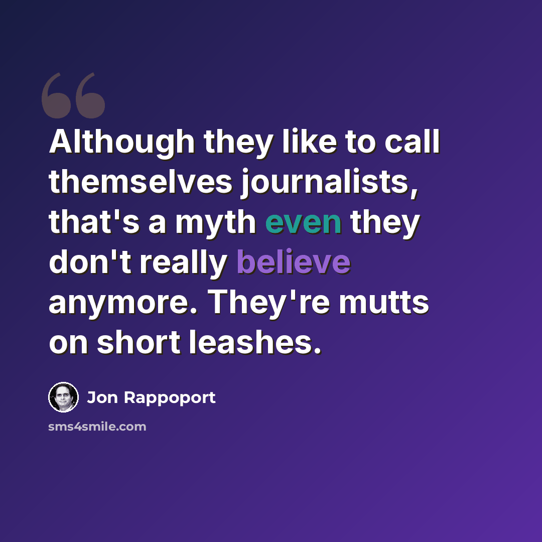 “Although they like to call themselves journalists, that's a myth even they don't really believe anymore. They're mutts on short leashes.” quote by Jon Rappoport