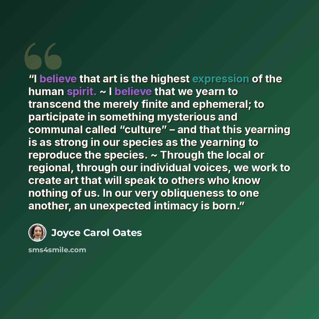 “I believe that art is the highest expression of the human spirit. ~ I believe that we yearn to transcend the merely finite and ephemeral; to participate in something mysterious and communal called “culture” – and that this yearning is as strong in our species as the yearning to reproduce the…” quote by Joyce Carol Oates